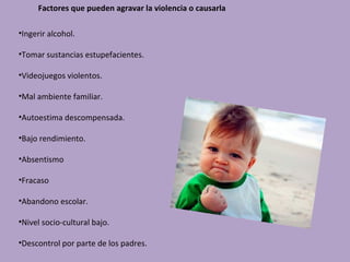 Factores que pueden agravar la violencia o causarla

•Ingerir alcohol.

•Tomar sustancias estupefacientes.

•Videojuegos violentos.

•Mal ambiente familiar.

•Autoestima descompensada.

•Bajo rendimiento.

•Absentismo

•Fracaso

•Abandono escolar.

•Nivel socio-cultural bajo.

•Descontrol por parte de los padres.
 