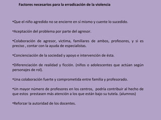 Factores necesarios para la erradicación de la violencia



•Que el niño agredido no se encierre en sí mismo y cuente lo sucedido.

•Aceptación del problema por parte del agresor.

•Colaboración de agresor, victima, familiares de ambos, profesores, y si es
preciso , contar con la ayuda de especialistas.

•Concienciación de la sociedad y apoyo e intervención de ésta.

•Diferenciación de realidad y ficción. (niños o adolescentes que actúan según
personajes de rol).

•Una colaboración fuerte y comprometida entre familia y profesorado.

•Un mayor número de profesores en los centros, podría contribuir al hecho de
que estos prestasen más atención a los que están bajo su tutela. (alumnos)

•Reforzar la autoridad de los docentes.
 
