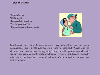 Tipos de víctimas



•Compañeros
•Profesores
•Personal del servicio
•Sus propios padres
•Ellos mismos se hacen daño




Concluimos que este fenómeno está muy extendido, por no decir
normalizado, pues afecta por entero a toda la sociedad. Puede que las
víctimas sean una o dos por agresor, como también puede que el daño
causado sea grave o simplemente moderado. Lo que sí está claro es que todo
este clima de tensión y agresividad nos afecta a todos, aunque sea
indirectamente.
 