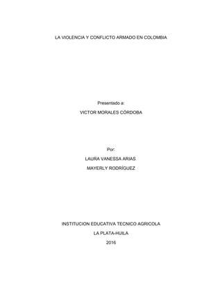 LA VIOLENCIA Y CONFLICTO ARMADO EN COLOMBIA
Presentado a:
VICTOR MORALES CÓRDOBA
Por:
LAURA VANESSA ARIAS
MAYERLY RODRÍGUEZ
INSTITUCION EDUCATIVA TECNICO AGRICOLA
LA PLATA-HUILA
2016
 