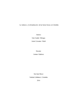 La violencia y la formalización de las barras bravas en Colombia
Autores:
Iván Camilo Fábregas
Jostin Cervantes Visbal
Docente:
Josimar Gutiérrez
San Juan Bosco
Soledad (Atlántico) Colombia
2016
 