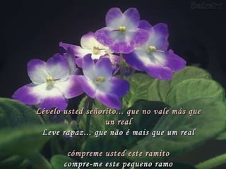 Lévelo usted señorito... que no vale más que un real Leve rapaz... que não é mais que um real   cómpreme usted este ramito compre-me este pequeno ramo 