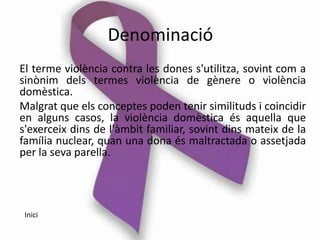 Denominació
El terme violència contra les dones s'utilitza, sovint com a
sinònim dels termes violència de gènere o violència
domèstica.
Malgrat que els conceptes poden tenir similituds i coincidir
en alguns casos, la violència domèstica és aquella que
s'exerceix dins de l'àmbit familiar, sovint dins mateix de la
família nuclear, quan una dona és maltractada o assetjada
per la seva parella.




 Inici
 