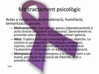 Maltractament psicològic
Actes o conductes de desvaloració, humiliació,
temorització, por,etc.
   – Maltractament: Que pot ser passiu (abandonament) o
     actiu (tracte degradant a la persona). Generalment es
     presenta sota la forma d'hostilitat verbal i gelosia.
   – Abús: S'aplica amb una metodologia i un objectiu. La
     víctima es perseguida amb crítiques, amenaces,
     injúries, calúmnies i accions per tal d'enderrocar
     l'autoestima i aconseguir un estat de desesperació.
   – Manipulació: Hi ha menyspreu a la víctima com a ser
     humà, pot haver-hi privació de llibertat, dret a
     prendre decisions, etc.
Inici
 