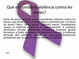 Què es considera violència contra les
                 dones?
Entre els actes i accions que es consideren violència contra les
dones i que tenen com a resultat dany o sofriment per a la dona
en serien l'abús, l'abús sexual, l'agressió sexual, l'assetjament
sexual, la violència obstètrica, el maltractament, la violència
domèstica, (també anomenada familiar),la mutilació genital
femenina, el tràfic de dones i la prostitució forçada, la violència
derivada dels conflictes armats, les pràctiques tradicionals
perjudicials per la salut de nenes i dones i la violació.




  Inici
 