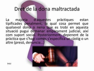 Dret de la dona maltractada
La     majoria    d'aquestes    pràctiques      estan
tipificades penalment, la qual cosa permet que
qualsevol dona o nena que es trobi en aquesta
situació pugui demanar emparament judicial, així
com suport social. Posteriorment, depenent de la
pràctica que s’hagi comès s'especifica un càstig o un
altre (presó, denuncia...)




Inici
 