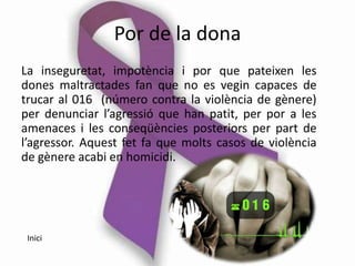 Por de la dona
La inseguretat, impotència i por que pateixen les
dones maltractades fan que no es vegin capaces de
trucar al 016 (número contra la violència de gènere)
per denunciar l’agressió que han patit, per por a les
amenaces i les conseqüències posteriors per part de
l’agressor. Aquest fet fa que molts casos de violència
de gènere acabi en homicidi.




 Inici
 