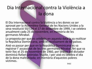 Dia Internacional contra la Violència a
                la dona
El Dia Internacional contra la Violència a les dones va ser
aprovat per la Assemblea General de les Nacions Unides a la
seva resolució 50/134 el 17 de desembre de 1999, i se celebra
anualment cada 25 de novembre, en memòria de les
germanes Mirabal.
La proposta per que es celebrés en aquesta data la va realitzar
la República Dominicana, amb el recolzament de 60 països.
Això va passar per que en la República Dominicana es va
registrar l’ assassinat de les tres germanes Mirabal, fet que va
tenir lloc el 25 de novembre de 1960, per ordres del dictador
dominicà Rafael Leónidas Trujillo. I per això es celebra el dia
de la dona maltractada; en memòria d’aquestes pobres
víctimes.
                                                 Inici
 