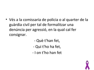 • Vés a la comissaria de policia o al quarter de la
  guàrdia civil per tal de formalitzar una
  denúncia per agressió, en la qual cal fer
  consignar.
                   - Què t'han fet,
                  - Qui t'ho ha fet,
                 - I on t'ho han fet
 