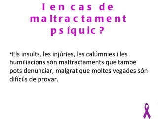 I en c as de
       m a lt r a c t a m e n t
           p s íq u ic ?

•Els insults, les injúries, les calúmnies i les
humiliacions són maltractaments que també
pots denunciar, malgrat que moltes vegades són
difícils de provar.
 