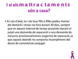 I si els m a l t r a c t a m e n t s
             són a casa?

• En cas d'això, tu i els teus fills o filles podeu marxar
  del domicili i restar-ne fora durant 30 dies, sempre
  que en aquest interval de temps presentis davant el
  jutjat una demanda de separació o una demanda de
  mesures provisionalíssimes (urgents) de separació, ja
  que aquest abandó no comporta incompliment del
  deure de convivència conjugal.
 