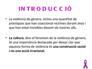 IN T R O D U C C IÓ
• La violència de gènere, inclou una quantitat de
  pràctiques que han coaccionat víctimes durant anys i
  que han estat invisibles davant els nostres ulls.

• La cultura, dins el fenomen de la violència de gènere,
  té una importància destacada per deixar clar que
  aquesta forma de violència és una construcció social
  i no una acció irracional.
 