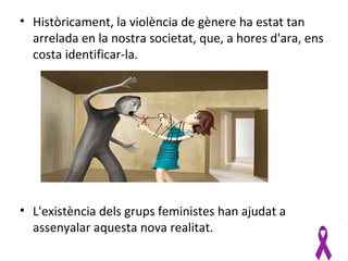 • Històricament, la violència de gènere ha estat tan
  arrelada en la nostra societat, que, a hores d'ara, ens
  costa identificar-la.




• L'existència dels grups feministes han ajudat a
  assenyalar aquesta nova realitat.
 