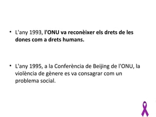 • L'any 1993, l'ONU va reconèixer els drets de les
  dones com a drets humans.



• L'any 1995, a la Conferència de Beijing de l'ONU, la
  violència de gènere es va consagrar com un
  problema social.
 