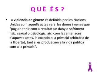 QUÈ ÉS ?
• La violència de gènere és definida per les Nacions
  Unides com aquells actes vers les dones i nenes que
  "puguin tenir com a resultat un dany o sofriment
  físic, sexual o psicològic, així com les amenaces
  d'aquests actes, la coacció o la privació arbitrària de
  la llibertat, tant si es produeixen a la vida pública
  com a la privada".
 