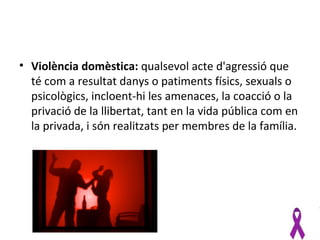 • Violència domèstica: qualsevol acte d'agressió que
  té com a resultat danys o patiments físics, sexuals o
  psicològics, incloent-hi les amenaces, la coacció o la
  privació de la llibertat, tant en la vida pública com en
  la privada, i són realitzats per membres de la família.
 