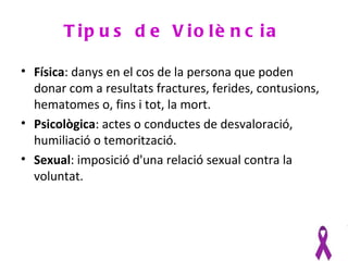 T ip u s d e V io lè n c ia

• Física: danys en el cos de la persona que poden
  donar com a resultats fractures, ferides, contusions,
  hematomes o, fins i tot, la mort.
• Psicològica: actes o conductes de desvaloració,
  humiliació o temorització.
• Sexual: imposició d'una relació sexual contra la
  voluntat.
 