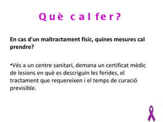 Q u è c a l fe r?

En cas d'un maltractament físic, quines mesures cal
prendre?

•Vés a un centre sanitari, demana un certificat mèdic
de lesions en què es descriguin les ferides, el
tractament que requereixen i el temps de curació
previsible.
 