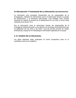 4.3 Recolección Y Tratamiento De La Información (NO PARTICIPATIVO) 
La información será recopilada directamente por los responsables de la investigación, mediante los instrumentos como: la observación directa, la prueba de lectoescritura y la entrevista estructurada, cuya finalidad como técnica individual es mejorar el proceso de la lectoescritura en los niños y de las niñas mediante el uso de las Tic´s. 
Con el instrumento como la observación directa, los responsables de la investigación estaremos presto y muy atentos con el proceso de lectoescritura que se adelantará con los niños y las niñas y que les permita avanzar sin ningún contratiempo, al igual con la metodología y actividades sugeridas por el equipo 
4 .3.1 Análisis De La Información. 
Los datos obtenidos serán analizados en forma comparativa tanto en lo cuantitativo como en lo cualitativo. 
 