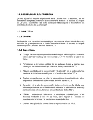 1.2 FORMULACIÓN DEL PROBLEMA 
¿Cómo ayudará a mejorar el problema de la Lectura y de la escritura, de los estudiantes del grado primero de Básica Primaria de la de la escuela La Virgen de La Gloria usando las Tic’s como estrategia didáctica para el desarrollo de las distintas actividades de aprendizaje? 
1.3 OBJETIVOS 
1.3.1 General. 
Implementar una herramienta metodológica para mejorar el proceso de lectura y escritura del grado primero de la Básica Primaria de la de la escuela La Virgen del municipio de La Gloria a través de las TIC´s. 
1.3.2 Específicos. 
 Corregir la inversión simple mediante estrategias metodológicas, formando sílabas con las vocales y las consonantes s, l, n y r; mediante el uso de las TIC´s. 
 Perfeccionar la inversión estética de las palabras leídas y escritas que contengan las consonantes b y d o las dos, incorporando las TIC´s. 
 Adquirir habilidad para la concentración y la atención en la lectoescritura a través de actividades metodológicas con la utilización de las TIC´s. 
 Diseñar estrategias que permitan la superación de la sustitución de letras en palabras tanto escritas como leídas, a través de las TIC´s. 
 Aumentar el grado de comprensión lectora a través de la fábula, que permitan profundizar en el conocimiento mediante la ejecución de análisis y planteamientos críticos, teniendo en cuenta el uso de las TIC´s. 
 Ofrecer herramientas educativas y estrategias metodológicas a los docentes mediante el uso de las Tic´s, para mejorar el proceso de enseñanza de la lectura y la escritura en sus estudiantes. 
 Orientar a los padres de familia sobre la importancia de las TIC´s.  