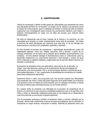 2. JUSTIFICACIÓN 
Viendo la necesidad y debido al alto grado de dificultades que presentan los niños (as) del grado primero de la escuela La Virgen con la lectura y la escritura como el medio de comunicación que ha utilizado el hombre a través de toda la historia, realizamos una investigación para conocer los pormenores habidos y por haber y detectar individualmente en cada uno de ellos las causas que motivan dicha problemática. 
De esto se desprende que el buen manejo de la lectura y la escritura, es una necesidad que amerita un mejor entendimiento entre toda la sociedad. No basta el dominio de otras disciplinas por profundo que esta sea, si no se maneja una buena lectura y escritura con propiedad, precisión y claridad. 
El niño durante el proceso de enseñanza – aprendizaje desarrolla las cuatro (4) habilidades básicas, como son: Hablar, escuchar, leer y escribir, a partir de un enfoque semántico, en el marco de la relación de la realidad, el pensamiento y los símbolos. El niño deberá manejar la lectoescritura como un instrumento para su desarrollo intelectual y su crecimiento personal a nivel escolar y social, de igual forma mejorará su palabra hablada y organizada que le permita desenvolverse con claridad y coherencia. 
El proyecto se presenta como una alternativa, para que la de la escuela La Virgen, sea más decisiva y activa en la incorporación de las tecnologías de información y de comunicación TIC´s, en los procesos lectores y escritores de su comunidad educativa. Y, así, pueda tener la posibilidad de convertirse en modelo para otras instituciones del sector. 
Queremos llevar a cabo una propuesta que nos permita superar las dificultades que presentan los niños y niñas del grado segundo de la sede Hatillo con la lectura y la escritura como el medio de comunicación que ha utilizado el hombre a través de toda la historia para interrelacionarse con el mundo exterior. 
En nuestra sede se presenta una dificultad en el proceso de enseñanza de la lectura y la escritura lo que ocaciona mortalidad academica que no le permite a los niños y niñas un desarrollo intelectual adecuado en las etapas de su desarrollo lo cual no le permite su promociòn al grado siguiente. 
Con la propuesta queremos cambiar el quehacer diario y rutinario utilizado por el docente, donde este implemente nuevos recursos tecnológicos que le permitan al estudiante un mejor avance, motivación e interés. Además se presenta como una  