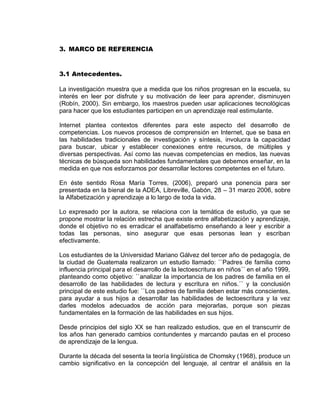 3. MARCO DE REFERENCIA 
3.1 Antecedentes. 
La investigación muestra que a medida que los niños progresan en la escuela, su interés en leer por disfrute y su motivación de leer para aprender, disminuyen (Robín, 2000). Sin embargo, los maestros pueden usar aplicaciones tecnológicas para hacer que los estudiantes participen en un aprendizaje real estimulante. 
Internet plantea contextos diferentes para este aspecto del desarrollo de competencias. Los nuevos procesos de comprensión en Internet, que se basa en las habilidades tradicionales de investigación y síntesis, involucra la capacidad para buscar, ubicar y establecer conexiones entre recursos, de múltiples y diversas perspectivas. Así como las nuevas competencias en medios, las nuevas técnicas de búsqueda son habilidades fundamentales que debemos enseñar, en la medida en que nos esforzamos por desarrollar lectores competentes en el futuro. 
En éste sentido Rosa María Torres, (2006), preparó una ponencia para ser presentada en la bienal de la ADEA, Libreville, Gabón, 28 – 31 marzo 2006, sobre la Alfabetización y aprendizaje a lo largo de toda la vida. 
Lo expresado por la autora, se relaciona con la temática de estudio, ya que se propone mostrar la relación estrecha que existe entre alfabetización y aprendizaje, donde el objetivo no es erradicar el analfabetismo enseñando a leer y escribir a todas las personas, sino asegurar que esas personas lean y escriban efectivamente. 
Los estudiantes de la Universidad Mariano Gálvez del tercer año de pedagogía, de la ciudad de Guatemala realizaron un estudio llamado: ``Padres de familia como influencia principal para el desarrollo de la lectoescritura en niños´´ en el año 1999, planteando como objetivo: ``analizar la importancia de los padres de familia en el desarrollo de las habilidades de lectura y escritura en niños.´´ y la conclusión principal de este estudio fue: ``Los padres de familia deben estar más conscientes, para ayudar a sus hijos a desarrollar las habilidades de lectoescritura y la vez darles modelos adecuados de acción para mejorarlas, porque son piezas fundamentales en la formación de las habilidades en sus hijos. 
Desde principios del siglo XX se han realizado estudios, que en el transcurrir de los años han generado cambios contundentes y marcando pautas en el proceso de aprendizaje de la lengua. 
Durante la década del sesenta la teoría lingüística de Chomsky (1968), produce un cambio significativo en la concepción del lenguaje, al centrar el análisis en la  