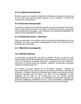 4.1.1 La Observación Directa. 
Se lleva a cabo con el objeto de detectar las dificultades de lectura y de escritura en los niños y las niñas del grado segundo, de la la escuela La Virgen del municipio de La Gloria-Cesar. 
4.1.2 Entrevista Estructurada. 
Se pondrá en práctica con los padres de familia, con el fin de conocer más a fondo sobre la vida de los niños (as) en el hogar y la situación tanto socio- económico como académica de los padres, para corroborar con exactitud la problemática en cada uno de los estudiantes en el aula. 
4.1.3 Prueba De Lectura Y Escritura. 
Estas nos determinan con exactitud cuál es el (los) tipo(s) de dificultad (es) que los presentan loa niños y las niñas, fundamentado en una ficha técnica con sus conversiones y porcentajes. 
4.2 Método De Investigación 
4.2.1 Método Inductivo. 
La exploración la poseemos con base al método inductivo, ya que con este hemos podido observar las dificultades o problemática que tienen cada uno de los niños y las niñas con el proceso de lectura y escritura lo que nos conducirá a solucionar de manera posita las falencias, utilizando herramientas educativas mediante el empleo de las Tic´s. 
Con énfasis al estudio anterior de la información recogida mediante la observación directa y la prueba de lectura y de escritura a los niños y las niñas de la escuela La Virgen, asimismo la entrevista estructurada a los padres de familia, podemos manifestar que los niños y las niñas no han alcanzado un nivel intelectual de su edad en la lectoescritura que les permita avanzar satisfactoriamente en sus estudios, por consiguiente proponemos elaborar una propuesta pedagógica empleando las Tic´s. como herramientas metodológicas que nos permita solucionar de manera placentera y positiva la problemática. 
 
