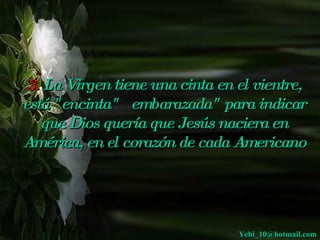 3. La Virgen tiene una cinta en el vientre,
está "encinta"  embarazada" para indicar
   que Dios quería que Jesús naciera en
América, en el corazón de cada Americano




                                 Yebi_10@hotmail.com
 