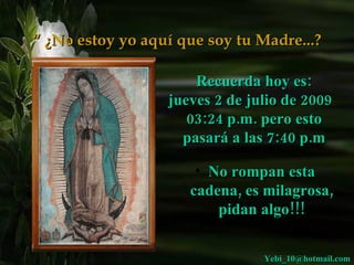 “ ¿No estoy yo aquí que soy tu Madre...?

                      Recuerda hoy es:
                  jueves 2 de julio de 2009
                     03:24 p.m. pero esto
                    pasará a las 7:40 p.m

                      • No rompan esta
                     cadena, es milagrosa,
                         pidan algo!!!


                                Yebi_10@hotmail.com
 