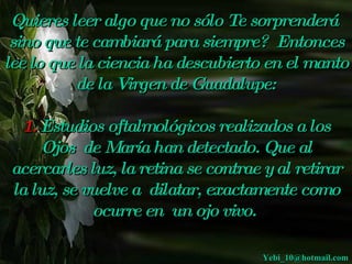 Quieres leer algo que no sólo Te sorprenderá 
 sino que te cambiará para siempre? Entonces
lee lo que la ciencia ha descubierto en el manto
          de la Virgen de Guadalupe:

 1. Estudios oftalmológicos realizados a los
    Ojos de María han detectado. Que al
acercarles luz, la retina se contrae y al 
                                         retirar
la luz, se vuelve a dilatar, exactamente como
            ocurre en un ojo vivo.
                        

                                    Yebi_10@hotmail.com
 