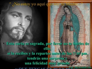 “ ¿No estoy yo aquí que soy tu Madre...?




• Esta carta es sagrada, por favor no te burles de
                         ella,
  si la recibes y la repartes antes de las 7:40 pm,
               tendrás una sorpresa y
             una felicidad muy grande.
                                      Yebi_10@hotmail.com
 