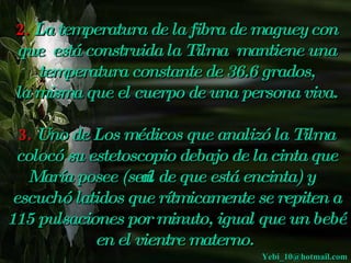 2. La temperatura de la fibra de maguey con
    que está construida la Tilma mantiene una
       temperatura constante de 36.6 grados,
    la misma que el cuerpo de una persona viva.
 
  3. Uno de Los médicos que analizó la Tilma
 colocó su estetoscopio  debajo de la cinta que
   María posee (seńal de que está encinta) y
 escuchó latidos que rítmicamente se repiten a
115 pulsaciones por minuto, igual que un bebé
            en el vientre materno.
                                    Yebi_10@hotmail.com
 