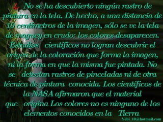 4. No se ha descubierto ningún rastro de
pintura en la tela. De hecho, a una distancia de
 10 centímetros de la imagen, sólo se ve la tela
 de maguey en crudo: los colores desaparecen.
  Estudios   científicos no logran descubrir el
 origen de la coloración que forma la imagen,
  ni la forma en que la misma fue pintada. No
  se  
      detectan rastros de pinceladas ni de otra
técnica de pintura conocida. Los científicos de
       la NASA afirmaron que el material
 que   origina Los colores no es ninguno de los
       elementos conocidos en la  Tierra..
                                   
                                     Yebi_10@hotmail.com
                                         Yebi_10@hotmail.com
 