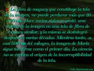 6. La fibra de maguey que constituye la tela
 de la imagen, no  puede perdurar más que 20
  o 30 ańos. Hace varios siglos se pintó una
                                          
  réplica de la imagen en una tela de fibra de
   maguey similar, y  misma se desintegró
                      la
 después de varias décadas. Mientras tanto, a
casi 500 ańos del milagro, la imagen de María
sigue tan firme como el primer día. La ciencia
no se explica el origen de la incorruptibilidad
                   de la tela.
                                   Yebi_10@hotmail.com
 