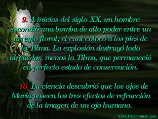 9. A inicios del siglo XX, un hombre
escondió una bomba de alto poder entre un
 arreglo floral, el cual colocó a los pies de
    la Tilma. La explosión destruyó todo
alrededor, menos la Tilma, que permaneció
     en perfecto estado de conservación.
                         
   10. La ciencia descubrió que los ojos de
   
María poseen los tres efectos de refracción
      de la imagen de un ojo humano.
                                  Yebi_10@hotmail.com
 