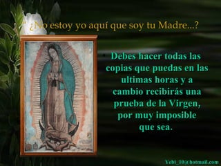 “  ¿No estoy yo aquí que soy tu Madre...? Debes hacer todas las  copias que puedas en las ultimas horas y a cambio recibirás una prueba de la Virgen, por muy imposible que sea.  [email_address] 