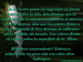 5.  Se ha hecho pasar un rayo láser en forma lateral sobre la tela, detectándose que la coloración de la misma no está ni en el anverso ni en el reverso, sino que los colores flotan a una   distancia de tres décimas de milímetro sobre el tejido, sin tocarlo. Los colores flotan en el aire, sobre la superficie de la  Tilma. ¿Te parece sorprendente? Entonces sorpréndete un poco más con estos otros  hallazgos: [email_address] 
