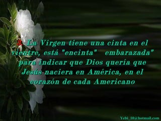 3. La Virgen tiene una cinta en el
vientre, está "encinta" embarazada"
  para indicar que Dios quería que
   Jesús naciera en América, en el
     corazón de cada Americano



                          Yebi_10@hotmail.com
 