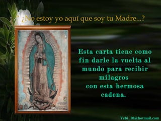 “ ¿No estoy yo aquí que soy tu Madre...?



                 • Esta carta tiene como
                   fin darle la vuelta al
                    mundo para recibir
                         milagros
                     con esta hermosa
                         cadena.


                                Yebi_10@hotmail.com
 