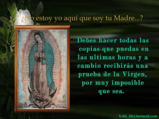 “ ¿No estoy yo aquí que soy tu Madre...?


                 • Debes hacer todas las
                    copias que puedas en
                   las ultimas horas y a
                   cambio recibirás una
                   prueba de la Virgen,
                     por muy imposible
                          que sea.


                                Yebi_10@hotmail.com
 