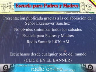 Presentación publicada gracias a la colaboración del
            Señor Excenover Sànchez
      No olvides sintonizar todos los sábados
           Escuela para Padres y Madres
             Radio Santafé 1.070 AM

   Escúchanos desde cualquier parte del mundo
          (CLICK EN EL BANNER)
 