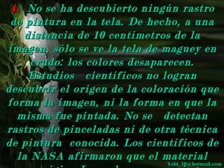 4. No se ha descubierto ningún rastro
 de pintura en la tela. De hecho, a una
    distancia de 10 centímetros de la
imagen, sólo se ve la tela de maguey en
     crudo: los colores desaparecen.
     Estudios científicos no logran
descubrir el origen de la coloración que
forma la imagen, ni la forma en que la
  misma fue pintada. No se detectan
rastros de pinceladas ni de otra técnica
de pintura conocida. Los científicos de
  la NASA afirmaron que el material
                               Yebi_10@hotmail.com
                                     Yebi_10@hotmail.com
 