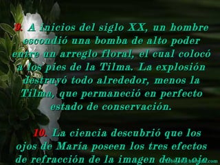 9. A inicios del siglo XX, un hombre
  escondió una bomba de alto poder
entre un arreglo floral, el cual colocó
 a los pies de la Tilma. La explosión
  destruyó todo alrededor, menos la
  Tilma, que permaneció en perfecto
        estado de conservación.

   10. La ciencia descubrió que los
ojos de María poseen los tres efectos
de refracción de la imagen de un ojo
                            Yebi_10@hotmail.com
 