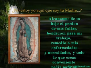 “ ¿No estoy yo aquí que soy tu Madre...? 
• AAllccaannzzaammee ddee ttuu 
hhiijjoo eell ppeerrddoonn 
ddee mmiiss ffaallttaass,, 
bbeennddiicciioonn ppaarraa mmii 
ttrraabbaajjoo,, 
rreemmeeddiioo aa mmiiss 
eennffeerrmmeeddaaddeess 
yy nneecceessiiddaaddeess,, yy ttooddoo 
lloo qquuee ccrreeaass 
ccoonnvveenniieennttee 
ppeeddiirr ppaarraa mmii 
YYeebbii__1100@@hhoottmmaaiill..ccoomm 
 