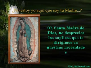 “ ¿No estoy yo aquí que soy tu Madre...? 
• OOhh SSaannttaa MMaaddrree ddee 
DDiiooss,, nnoo ddeesspprreecciieess 
llaass ssuupplliiccaass qquuee ttee 
ddiirriiggiimmooss eenn 
nnuueessttrraass nneecceessiiddaaddee 
ss 
YYeebbii__1100@@hhoottmmaaiill..ccoomm 
 