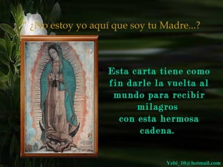 “ ¿No estoy yo aquí que soy tu Madre...? 
• Esta ccaarrttaa ttiieennee ccoommoo 
ffiinn ddaarrllee llaa vvuueellttaa aall 
mmuunnddoo ppaarraa rreecciibbiirr 
mmiillaaggrrooss 
ccoonn eessttaa hheerrmmoossaa 
ccaaddeennaa.. 
YYeebbii__1100@@hhoottmmaaiill..ccoomm 
 