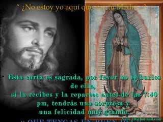“ ¿No estoy yo aquí que soy tu Madre...? 
• Esta carta es sagrada, por ffaavvoorr nnoo ttee bbuurrlleess 
ddee eellllaa,, 
ssii llaa rreecciibbeess yy llaa rreeppaarrtteess aanntteess ddee llaass 77::4400 
ppmm,, tteennddrrááss uunnaa ssoorrpprreessaa yy 
uunnaa ffeelliicciiddaadd mmuuyy ggrraannddee.. 
¡¡¡¡ QQUUEE TTEENNGGAASS UUNN BBUUEENN DDIIAA !!!! YYeebbii__1100@@hhoottmmaaiill..ccoomm 
