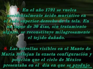 77 EEnn eell aaññoo 11779911 ssee vvuueellccaa 
aacccciiddeennttaallmmeennttee áácciiddoo mmuurriiááttiiccoo eenn 
eell llaaddoo ssuuppeerriioorr ddeerreecchhoo ddee llaa tteellaa.. EEnn 
uunn llaappssoo ddee 3300 ddííaass,, ssiinn ttrraattaammiieennttoo 
aallgguunnoo,, ssee rreeccoonnssttiittuuyyee mmiillaaggrroossaammeennttee 
eell tteejjiiddoo ddaaññaaddoo.. 
88.. LLaass eessttrreellllaass vviissiibblleess eenn eell MMaannttoo ddee 
MMaarrííaa rreefflleejjaann llaa eexxaaccttaa ccoonnffiigguurraacciióónn yy 
ppoossiicciióónn qquuee eell cciieelloo ddee MMééxxiiccoo 
pprreesseennttaabbaa eenn eell ddííaa eenn qquuee ssee pprroodduujjoo 
eell mmiillaaggrroo.. 
YYeebbii__1100@@hhoottmmaaiill..ccoomm 
 