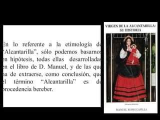 En lo referente a la etimología de
“Alcantarilla”, sólo podemos basarnos
en hipótesis, todas ellas desarrolladas
en el libro de D. Manuel, y de las que
ha de extraerse, como conclusión, que
el término “Alcantarilla” es de
procedencia bereber.
 