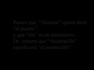 Parece que, “Alcantar” quiere decir
“el puente”,
y que “illa” es un diminutivo.
De manera que “Alcantarilla”
significaría “el puentecillo”.
Explicación de lo que significa Alcantarilla
 